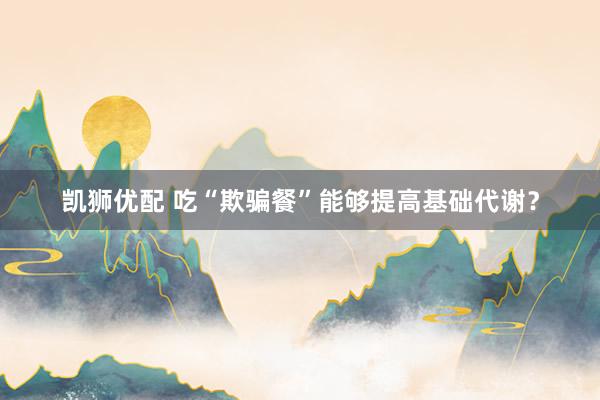凯狮优配 吃“欺骗餐”能够提高基础代谢？