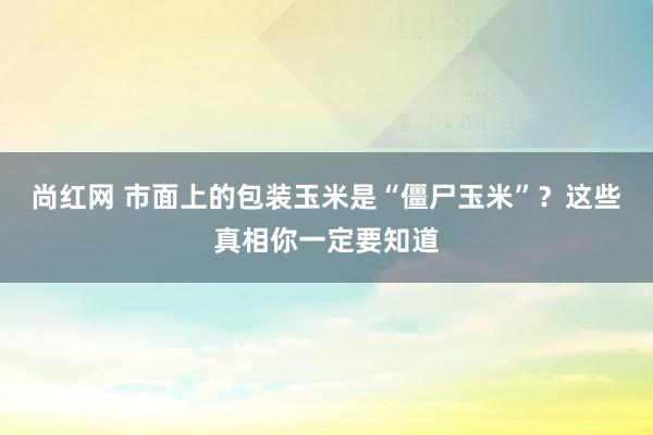 尚红网 市面上的包装玉米是“僵尸玉米”？这些真相你一定要知道