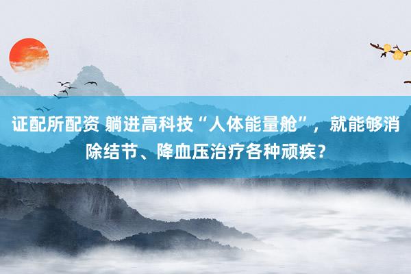 证配所配资 躺进高科技“人体能量舱”，就能够消除结节、降血压治疗各种顽疾？