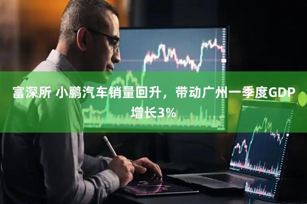富深所 小鹏汽车销量回升，带动广州一季度GDP增长3%