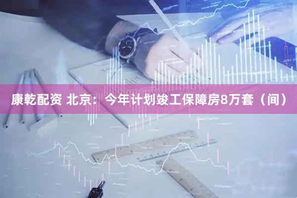 康乾配资 北京：今年计划竣工保障房8万套（间）