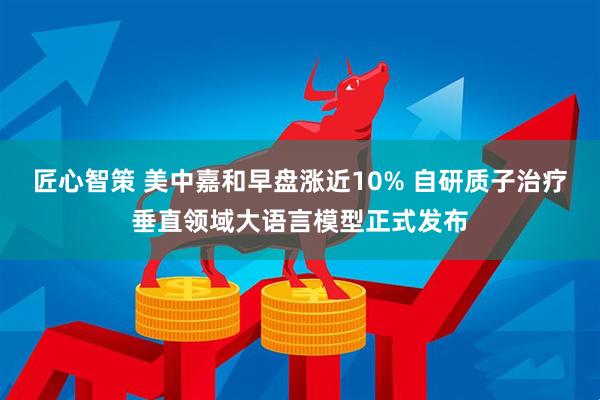 匠心智策 美中嘉和早盘涨近10% 自研质子治疗垂直领域大语言模型正式发布