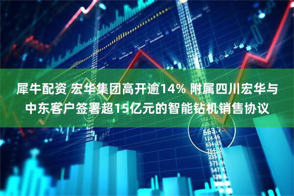 犀牛配资 宏华集团高开逾14% 附属四川宏华与中东客户签署超15亿元的智能钻机销售协议
