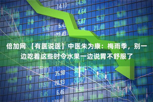 倍加网 【有医说医】中医朱为康：梅雨季，别一边吃着这些时令水果一边说胃不舒服了