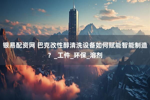 银易配资网 巴克改性醇清洗设备如何赋能智能制造？_工件_环保_溶剂