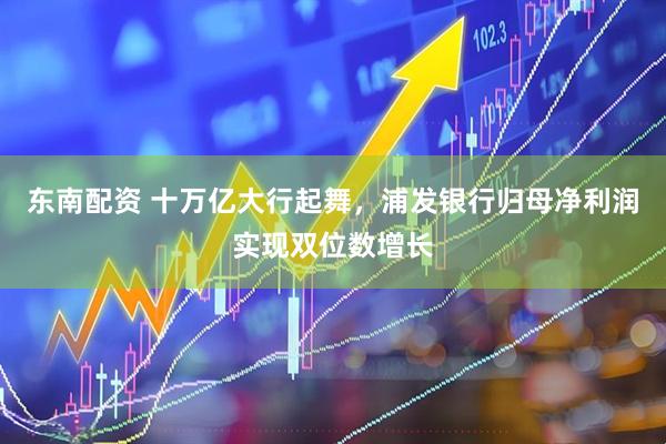 东南配资 十万亿大行起舞，浦发银行归母净利润实现双位数增长