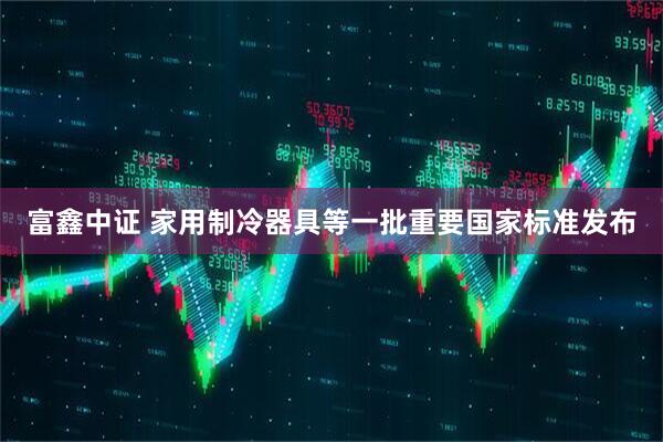 富鑫中证 家用制冷器具等一批重要国家标准发布