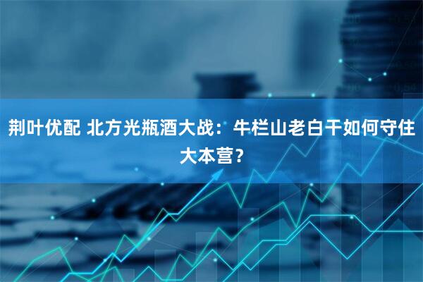 荆叶优配 北方光瓶酒大战：牛栏山老白干如何守住大本营？