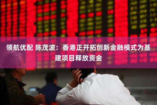 领航优配 陈茂波：香港正开拓创新金融模式为基建项目释放资金