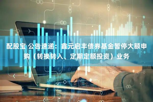 配股宝 公告速递：鑫元启丰债券基金暂停大额申购（转换转入、定期定额投资）业务