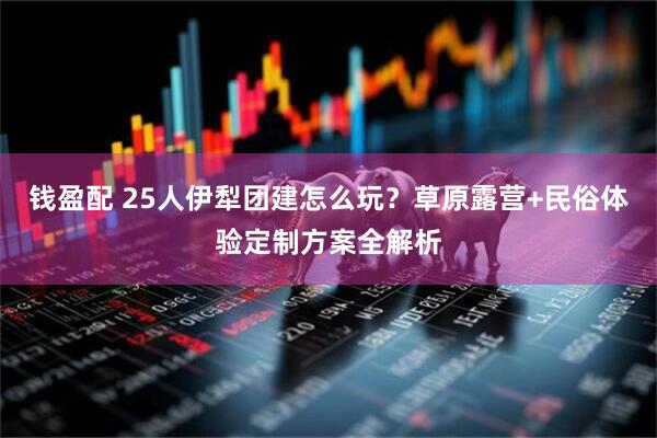 钱盈配 25人伊犁团建怎么玩？草原露营+民俗体验定制方案全解析