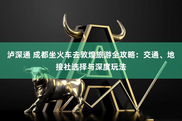 泸深通 成都坐火车去敦煌旅游全攻略：交通、地接社选择与深度玩法