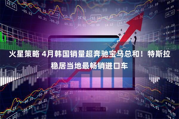 火星策略 4月韩国销量超奔驰宝马总和！特斯拉稳居当地最畅销进口车